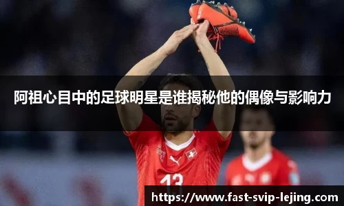 阿祖心目中的足球明星是谁揭秘他的偶像与影响力